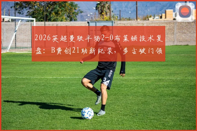 2026英超曼联半场2-0布莱顿技术复盘：B费创21助新纪录，多古破门领衔关键瞬间
