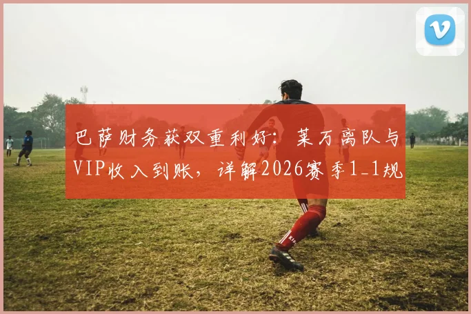 巴萨财务获双重利好:莱万离队与VIP收入到账,详解2026赛季1_1规则应对策略
