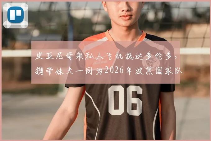 皮亚尼奇乘私人飞机抵达多伦多,携带妹夫一同为2026年波黑国家队助阵,详细行程引关注