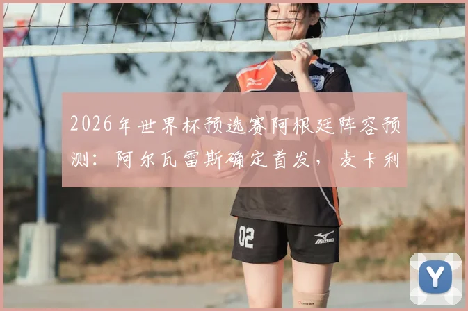 2026年世界杯预选赛阿根廷阵容预测:阿尔瓦雷斯确定首发,麦卡利斯特可能被调整,中场组合成焦点