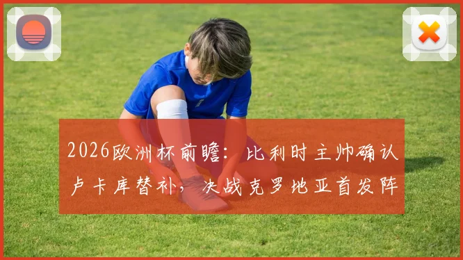 2026欧洲杯前瞻：比利时主帅确认卢卡库替补，决战克罗地亚首发阵容与取胜战术解析