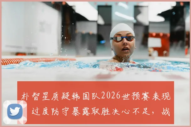 朴智星质疑韩国队2026世预赛表现:过度防守暴露取胜决心不足,战术与心态双重问题待解