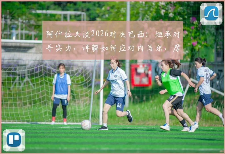 阿什拉夫谈2026对决巴西：坦承对手实力，详解如何应对内马尔，摩洛哥备战策略前瞻