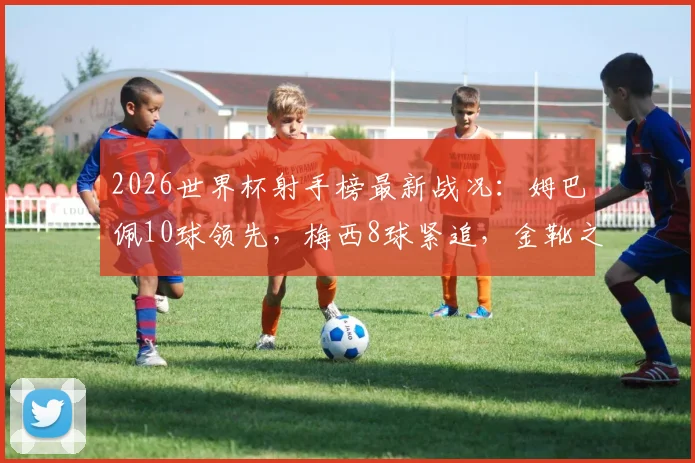 2026世界杯射手榜最新战况:姆巴佩10球领先,梅西8球紧追,金靴之争白热化