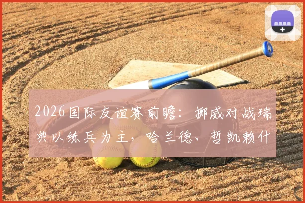 2026国际友谊赛前瞻:挪威对战瑞典以练兵为主,哈兰德、哲凯赖什双双缺席名单解析