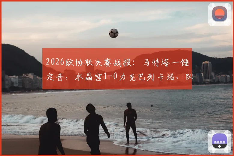 2026欧协联决赛战报：马特塔一锤定音，水晶宫1-0力克巴列卡诺，队史首夺欧战冠军全回顾