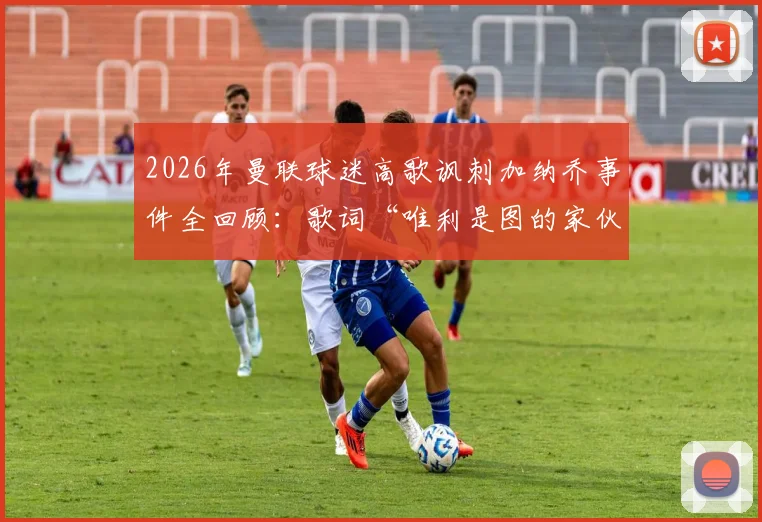 2026年曼联球迷高歌讽刺加纳乔事件全回顾:歌词“唯利是图的家伙”暗指其经纪人,揭秘续约风波与球迷态度转变