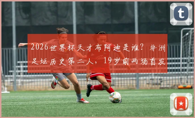 2026世界杯天才布阿迪是谁?非洲足坛历史第二人,19岁前两场首发创纪录,技术特点与未来前景全解析
