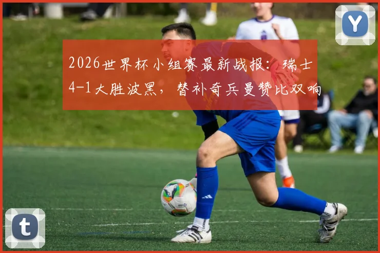 2026世界杯小组赛最新战报：瑞士4-1大胜波黑，替补奇兵曼赞比双响，扎卡点射建功