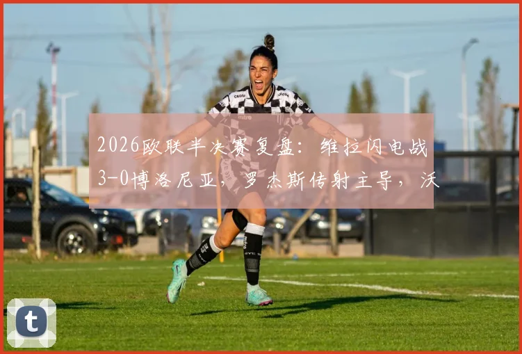 2026欧联半决赛复盘：维拉闪电战3-0博洛尼亚，罗杰斯传射主导，沃特金斯关键建功