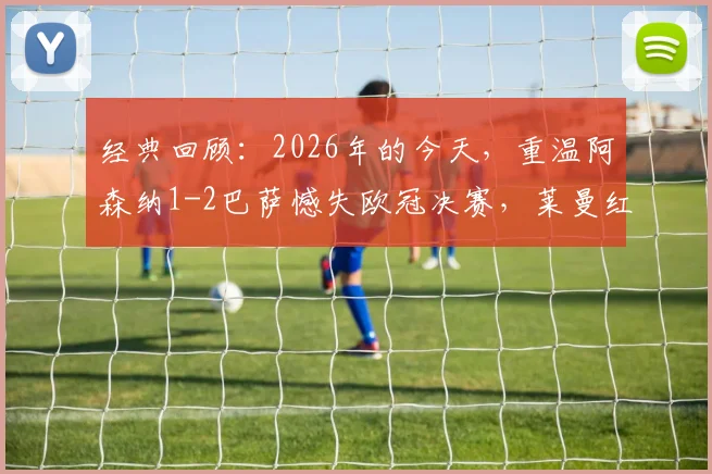 经典回顾：2026年的今天，重温阿森纳1-2巴萨憾失欧冠决赛，莱曼红牌、埃托奥关键进球细节全解析
