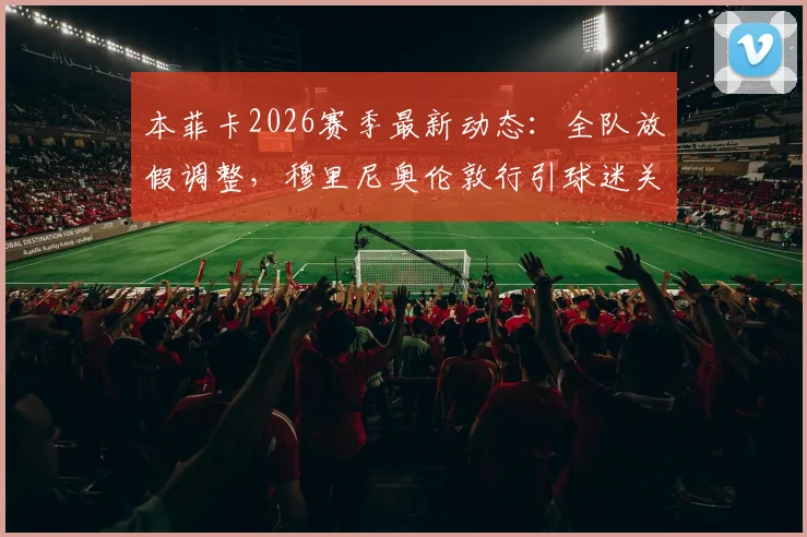 本菲卡2026赛季最新动态:全队放假调整,穆里尼奥伦敦行引球迷关注,未来去向分析