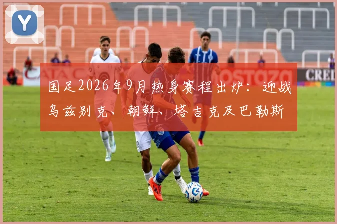 国足2026年9月热身赛程出炉:迎战乌兹别克、朝鲜、塔吉克及巴勒斯坦,赛程分析与观赛指南