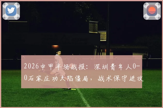 2026中甲半场战报：深圳青年人0-0石家庄功夫陷僵局，战术保守进攻乏力成主因，附全场录像回放链接