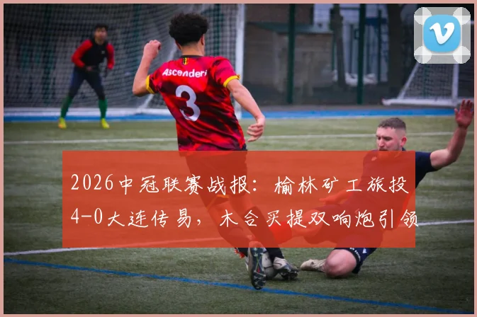 2026中冠联赛战报：榆林矿工旅投4-0大连传易，木合买提双响炮引领大胜，两球队赛季前景深度解析