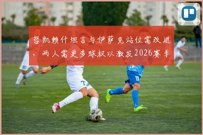 哲凯赖什坦言与伊萨克站位需改进，两人需更多球权以激发2026赛季瑞典队进攻火力
