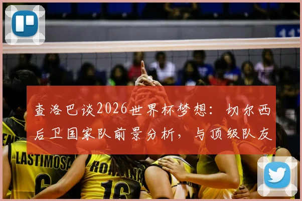 查洛巴谈2026世界杯梦想:切尔西后卫国家队前景分析,与顶级队友竞争好处详解