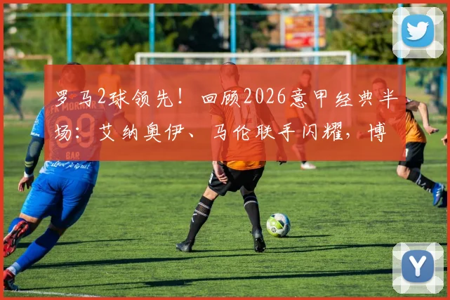 罗马2球领先！回顾2026意甲经典半场：艾纳奥伊、马伦联手闪耀，博洛尼亚为何半场崩盘？看技术统计与战术细节分析