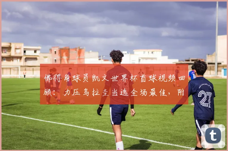 佛得角球员凯文世界杯首球视频回顾:力压乌拉圭当选全场最佳,附2026赛事个人资料及进球意义分析